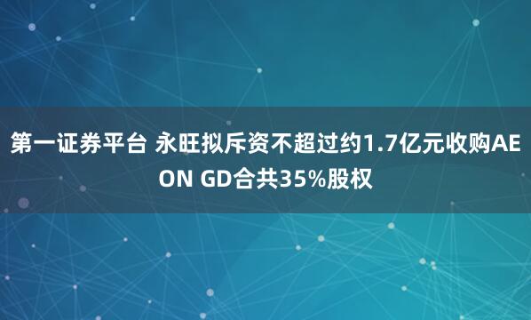 第一证券平台 永旺拟斥资不超过约1.7亿元收购AEON GD合共35%股权