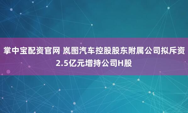 掌中宝配资官网 岚图汽车控股股东附属公司拟斥资2.5亿元增持公司H股