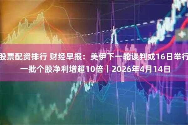 股票配资排行 财经早报：美伊下一轮谈判或16日举行 一批个股净利增超10倍丨2026年4月14日