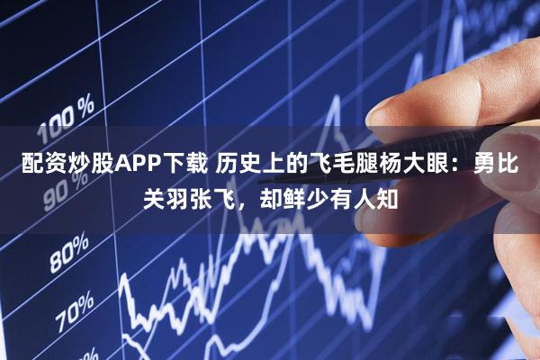 配资炒股APP下载 历史上的飞毛腿杨大眼：勇比关羽张飞，却鲜少有人知