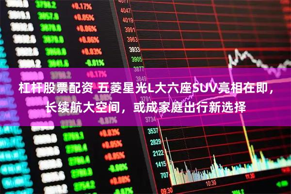 杠杆股票配资 五菱星光L大六座SUV亮相在即，长续航大空间，或成家庭出行新选择