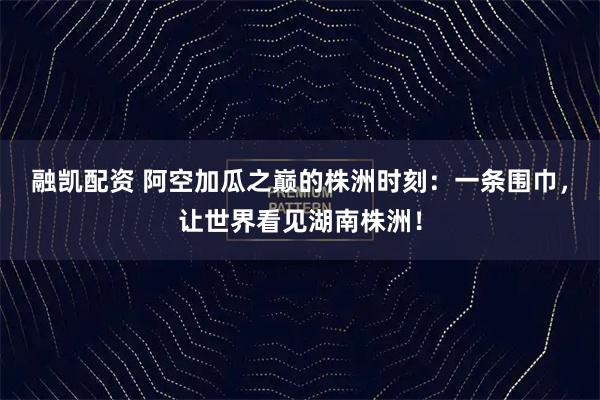 融凯配资 阿空加瓜之巅的株洲时刻：一条围巾，让世界看见湖南株洲！