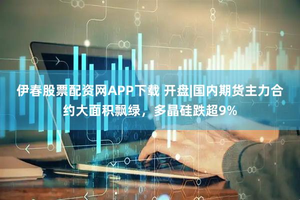 伊春股票配资网APP下载 开盘|国内期货主力合约大面积飘绿，多晶硅跌超9%
