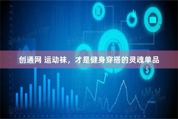 创通网 运动袜,才是健身穿搭的灵魂单品