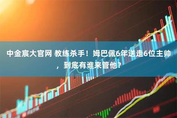中金宸大官网 教练杀手!姆巴佩6年送走6位主帅,到底有谁来管他?