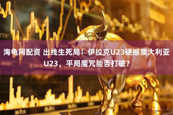 海龟网配资 出线生死局！伊拉克U23硬撼澳大利亚U23，平局魔咒能否打破？