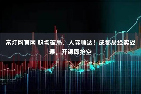 富灯网官网 职场破局、人际顺达！成都易经实战课，开课即抢空