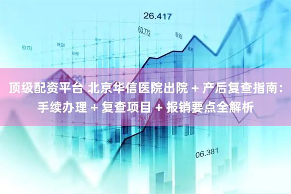 顶级配资平台 北京华信医院出院 + 产后复查指南：手续办理 + 复查项目 + 报销要点全解析