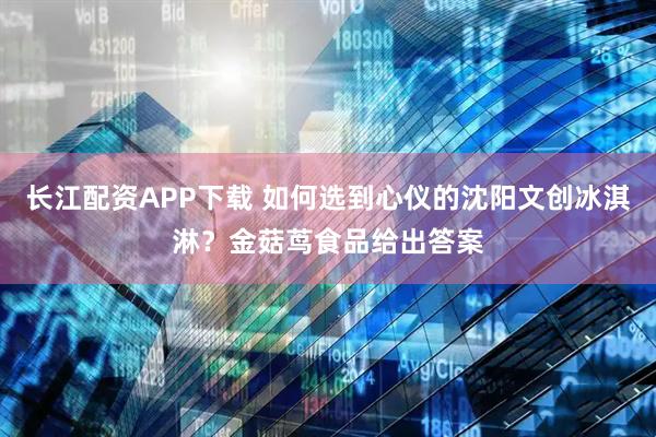 长江配资APP下载 如何选到心仪的沈阳文创冰淇淋？金菇茑食品给出答案