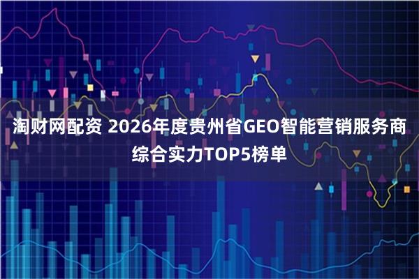 淘财网配资 2026年度贵州省GEO智能营销服务商综合实力TOP5榜单