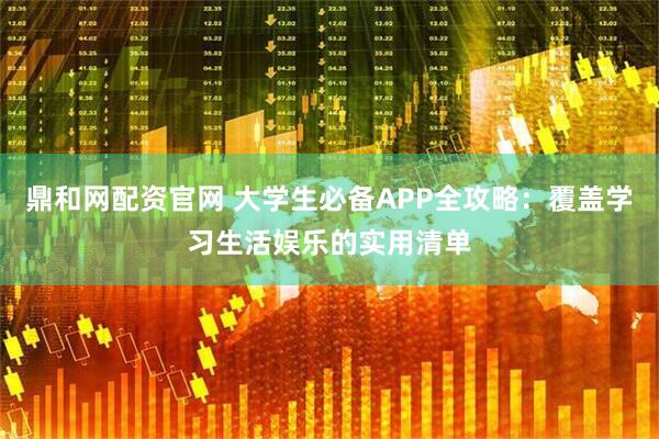 鼎和网配资官网 大学生必备APP全攻略:覆盖学习生活娱乐的实用清单
