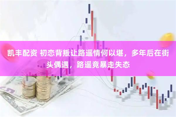 凯丰配资 初恋背叛让路遥情何以堪，多年后在街头偶遇，路遥竟暴走失态
