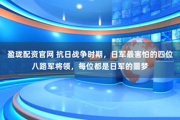盈珑配资官网 抗日战争时期，日军最害怕的四位八路军将领，每位都是日军的噩梦