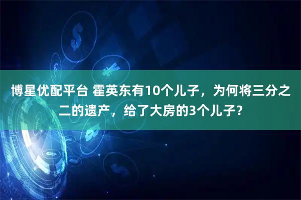 博星优配平台 霍英东有10个儿子，为何将三分之二的遗产，给了大房的3个儿子？
