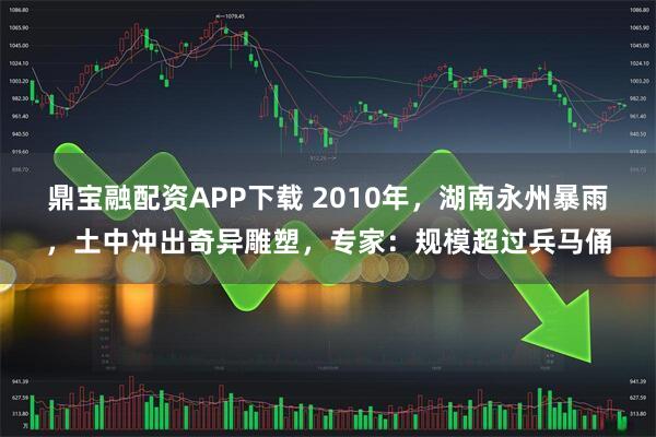 鼎宝融配资APP下载 2010年，湖南永州暴雨，土中冲出奇异雕塑，专家：规模超过兵马俑