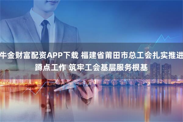 牛金财富配资APP下载 福建省莆田市总工会扎实推进蹲点工作 筑牢工会基层服务根基